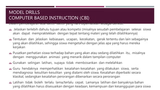 MODEL DRILLS
COMPUTER BASED INSTRUCTION (CBI)
Dalam pembelajaran ada faktor-faktor yang hars diperhatikan sebagai berikut:
 Jelaskan terlebih dahulu tujuan atau kompetsi (misalnya sesudah pembelajaran selesai siswa
akan dapat mempraktekkan dengan tepat tentang materi yang telah dilatihkannya)
 Tentukan dan jelaskan kebiasaan, ucapan, kecekatan, gerak tertentu dan lain sebagainya
yang akan dilatihkan, sehingga siswa mengetahui dengan jelas apa yang harus mereka
kerjakan
 Pusatkan perhatian siswa terhadap bahan yang akan atau sedang dilatihkan itu, misalnya
dengan menggunakan animasi yang menarik dalam tampilan computer
 Gunakan selingan latihan, supaya tidak membosankan dan melelahkan
 Guru hendaknya memperhatikan kesalahan-kesalahan yang dilakukan siswa, serta
mendiagnosa kesulitan-kesulitan yang dialami oleh siswa. Kesalahan diperbaiki secara
klasikal, sedangkan kesalahan perorangan dibenarkan secara perorangan
 Latihan tidak boleh terlalu lama/terlalu cepat. Lamanya latihan dan banyaknya bahan
yang dilatihkan harus disesuaikan dengan keadaan, kemampuan dan kesanggupan para siswa
 