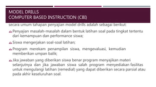 MODEL DRILLS
COMPUTER BASED INSTRUCTION (CBI)
secara umum tahapan penyajian model drills adalah sebagai berikut:
Penyajian masalah-masalah dalam bentuk latihan soal pada tingkat tertentu
dari kemampuan dan performance siswa;
Siswa mengerjakan soal-soal latihan;
Program merekam penampilan siswa, mengevaluasi, kemudian
memberikan umpan balik;
Jika jawaban yang diberikan siswa benar program menyajikan materi
selanjutnya dan jika jawaban siswa salah program menyediakan fasilitas
untuk mengulangi latihan (remedial) yang dapat diberikan secara parsial atau
pada akhir keseluruhan soal.
 