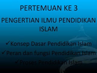 PERTEMUAN KE 3
Konsep Dasar Pendidikan Islam
Peran dan fungsi Pendidikan Islam
Proses Pendidikan Islam
PENGERTIAN ILMU PENDIDIKAN
ISLAM
 