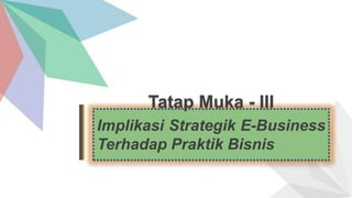 Tatap Muka - III
Implikasi Strategik E-Business
Terhadap Praktik Bisnis
 