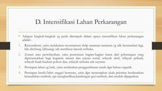 D. Intensifikasi Lahan Perkarangan
• Adapun langkah-langkah yg perlu ditempuh dalam upaya intensifikasi lahan perkarangan
adalah :
1. Rasionalisasi, yaitu melakukan inventarisasi thdp tanaman-tanaman yg tdk bermanfaat lagi,
lalu ditebang (dibuang) utk membuat daerah terbuka.
2. Zonasi atau perwilayahan, yaitu penentuan bagian-bagian mana dari pekarangan yang
diperuntukkan bagi kegiatan umum dan tujuan sosial, wilayah aktif, wilayah pribadi,
wilayah buah-buahan pohon dan, wilayah terbuka utk sayuran.
3. Persiapan lahan yg baik, yaitu melakukan penggemburan tanah dgn bahan organik.
4. Persiapan benih/bibit unggul bermutu, yaitu dgn menetapkan skala prioritas berdasarkan
kemudahan tumbuh, cpt menghasilkan,kandungan gizi tumbuh, dan mudah dipaparkan.
 