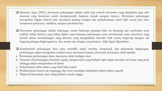  Menurut Agus (2011), ekosistem pekarangan adalah salah satu contoh ekosistem yang diciptakan juga oleh
manusia yang bertujuan untuk mempercantik halaman rumah ataupun lainnya. Ekosistem pekarangan
merupakan bagian terkecil dari ekosistem padang rumput dan perkebumama sawit baik secara luas area,
komponen penyusun, stabilitas, maupun produktivitas.
 Ekosistem pekarangan adalah hubungan antara beberapa populasi baik itu binatang dan tumbuhan serta
mahluk hidup lainnya yang hidup dalam suatu kawasan pekarangan serta membentuk suatu ekosistem yang
berada dalam keseimbangan yang dinamis yang mengadakan interaksi baik secara langsung maupun tak
langsung dengan lingkungannya dan antara satu dengan yang lainnya tidak dapat dipisahkan.
 Karekteristik pekarangan desa yaitu memiliki aspek estetika, fungsional, dan pelestarian lingkungan,
perkarangan dapat merupakan symbol status ekosistem buatan, ekosistem di katakan stabil apabila:
a. Permukaan perkarangan datar, karenanya tidak terdapat erosi
b. Tanaman di perkarangan beraneka ragam, dengan tajuk yang berlapis-lapis dapat menahan air hujan yang jatuh
sehingga dapat menguraikan air larian
c. Terbentuknya iklim mikro yang lebih baik (sejuk)
d. Pembentukan humus tak terganggu dan terus mendapat tambahan bahan-bahan organik
e. Dapat di laksanakan daur ulang limbah rumah tangga
 