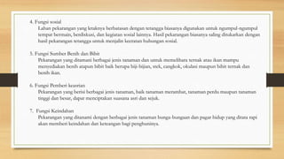 4. Fungsi sosial
Lahan pekarangan yang letaknya berbatasan dengan tetangga biasanya digunakan untuk ngumpul-ngumpul
tempat bermain, berdiskusi, dan kegiatan sosial lainnya. Hasil pekarangan biasanya saling ditukarkan dengan
hasil pekarangan tetangga untuk menjalin keeratan hubungan sosial.
5. Fungsi Sumber Benih dan Bibit
Pekarangan yang ditamani berbagai jenis tanaman dan untuk memelihara ternak atau ikan mampu
menyediakan benih atapun bibit baik berupa biji-bijian, stek, cangkok, okulasi maupun bibit ternak dan
benih ikan.
6. Fungsi Pemberi keasrian
Pekarangan yang berisi berbagai jenis tanaman, baik tanaman merambat, tanaman perdu maupun tanaman
tinggi dan besar, dapat menciptakan suasana asri dan sejuk.
7. Fungsi Keindahan
Pekarangan yang ditanami dengan berbagai jenis tanaman bunga-bungaan dan pagar hidup yang ditata rapi
akan memberi keindahan dan keteangan bagi penghuninya.
 