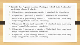 • Schmidt dan Ferguson membuat Pembagian wilayah iklim berdasarkan
curah hujan tahunan di wilayah :
1. Wilayah iklim A1, yaitu daerah yang memiliki 12 bulan basah dan 0 bulan kering
2. Wilayah iklim A2, yaiu daerah yg memiliki <12 bulan basah dan 0 bulan kering
3. wilayah Iklim B1 yaitu daerah yg memiliki < 12 bulan basah dan 1 bulan kering
sampai 9 hingga 10 bulan basah dan 2 bulan kering
4. Wilayah iklim B2 yaitu daerah yg memiliki < 9 bulan basah dan 2 bulan kering
sampai 7 hingga 8 bulan basah dan 4 bulan kering
5. Wilayah iklim C, yaitu daerah yg memiliki < 7 bulan basah dan 4 bulan kering
sampai 5 hingga 6 bulan basah dan 6 bulan kering
6. Wilayah iklim D5, yaitu daerah yg memiliki < 5 bulan basah dan 6 bulan kering
sampai 2 hingga 4 bulan basah dan 8 bulan kering
 