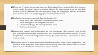  Disamping CH, ketinggian air tanah juga perlu diperhatikan . Sistem perakaran bbrp jenis tanaman,
seperti nangka dan pepaya sangat memerlukan oksigen shg mengehendaki aerase yg baik. Pada
tanaman demikian, permukaan air tanah yang terlalu tinggi dpt mengganggu, terutama stlh tanman
besar, musalnya daun akan menguning, gugur, dan akhrnya tanaman mati.
 Berdasarkan ketinggiannya, air tanah dapat digolongkan sbb :
1. Sangat tinggi, yakni kurang dari 50 cm dari permukaan tanah
2. Antara 50 hingga 150 cm dari permukaan tanah
3. Lebih dari 150 hingga 200 cm dari permukaan tanah
4. Tidak tersedia air tanah.
 Berbagai jenis tanaman buah-buahan pohon ada yang menghendaki cahaya matahari penuh dan ada
pula yg mengehendaki naungan, misalnya salak, duku dan kebanyakan tanaman-tanaman yg belum
menghasilkan . Namun demikian pada saat berbunga dan berbuah tanaman2 tsb memerlukan cahaya
matahari penuh.
 Persyaratan ekologi di dalam pengusahaan buah-buahan pohon sangat penting diperhatikan , krn
kesalahan dalam penanaman akibat ketidaksesuaian ekologi baru akan terlihat setelah 6-8 tahun
kemudian, yaitu stlh diketahui bhwa tanaman tdk mau berbuah.
 