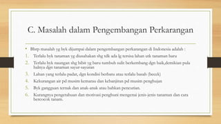 C. Masalah dalam Pengembangan Perkarangan
• Bbrp masalah yg byk dijumpai dalam pengembangan perkarangan di Indonesia adalah :
1. Terlalu byk tanaman yg diusahakan shg tdk ada lg tersisa lahan utk tanaman baru
2. Terlalu byk naungan shg bibit yg baru tumbuh sulit berkembang dgn baik,demikian pula
halnya dgn tanaman sayur-sayuran
3. Lahan yang terlalu padat, dgn kondisi berbatu atau terlalu basah (becek)
4. Kekurangan air pd musim kemarau dan kebanjiran pd musim penghujan
5. Byk gangguan ternak dan anak-anak atau bahkan pencurian.
6. Kurangnya pengetahuan dan motivasi penghuni mengenai jenis-jenis tanaman dan cara
bercocok tanam.
 