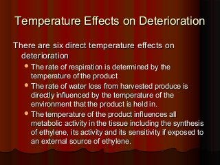 Temperature Effects on DeteriorationTemperature Effects on Deterioration
There are six direct temperature effects onThere are six direct temperature effects on
deteriorationdeterioration
 The rate of respiration is determined by theThe rate of respiration is determined by the
temperature of the producttemperature of the product
 The rate of water loss from harvested produce isThe rate of water loss from harvested produce is
directly influenced by the temperature of thedirectly influenced by the temperature of the
environment that the product is held in.environment that the product is held in.
 The temperature of the product influences allThe temperature of the product influences all
metabolic activity in the tissue including the synthesismetabolic activity in the tissue including the synthesis
of ethylene, its activity and its sensitivity if exposed toof ethylene, its activity and its sensitivity if exposed to
an external source of ethylene.an external source of ethylene.
 