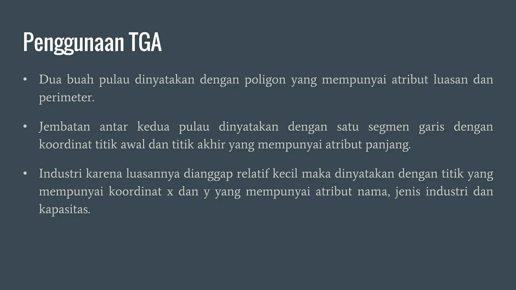 Penggunaan TGA
• Dua buah pulau dinyatakan dengan poligon yang mempunyai atribut luasan dan
perimeter.
• Jembatan antar kedua pulau dinyatakan dengan satu segmen garis dengan
koordinat titik awal dan titik akhir yang mempunyai atribut panjang.
• Industri karena luasannya dianggap relatif kecil maka dinyatakan dengan titik yang
mempunyai koordinat x dan y yang mempunyai atribut nama, jenis industri dan
kapasitas.
 