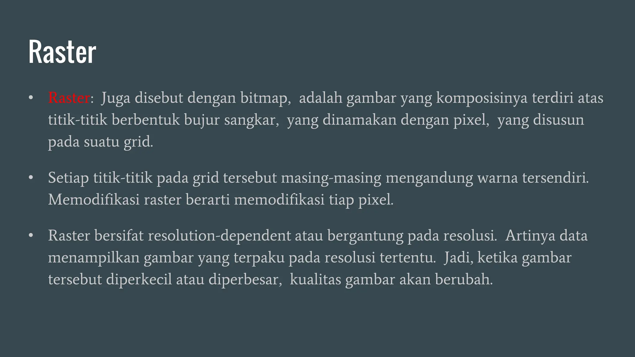 Raster
• Raster: Juga disebut dengan bitmap, adalah gambar yang komposisinya terdiri atas
titik-titik berbentuk bujur sangkar, yang dinamakan dengan pixel, yang disusun
pada suatu grid.
• Setiap titik-titik pada grid tersebut masing-masing mengandung warna tersendiri.
Memodifikasi raster berarti memodifikasi tiap pixel.
• Raster bersifat resolution-dependent atau bergantung pada resolusi. Artinya data
menampilkan gambar yang terpaku pada resolusi tertentu. Jadi, ketika gambar
tersebut diperkecil atau diperbesar, kualitas gambar akan berubah.
 