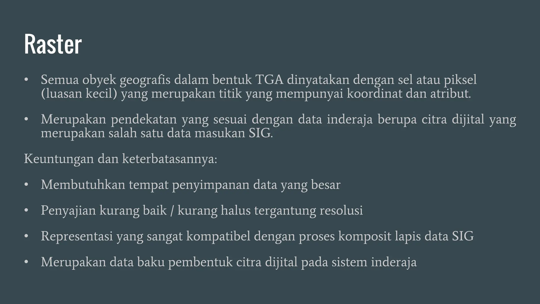 Raster
• Semua obyek geografis dalam bentuk TGA dinyatakan dengan sel atau piksel
(luasan kecil) yang merupakan titik yang mempunyai koordinat dan atribut.
• Merupakan pendekatan yang sesuai dengan data inderaja berupa citra dijital yang
merupakan salah satu data masukan SIG.
Keuntungan dan keterbatasannya:
• Membutuhkan tempat penyimpanan data yang besar
• Penyajian kurang baik / kurang halus tergantung resolusi
• Representasi yang sangat kompatibel dengan proses komposit lapis data SIG
• Merupakan data baku pembentuk citra dijital pada sistem inderaja
 