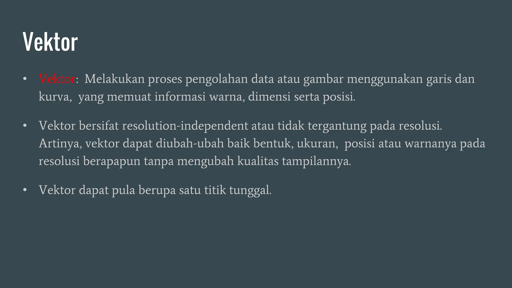 Vektor
• Vektor: Melakukan proses pengolahan data atau gambar menggunakan garis dan
kurva, yang memuat informasi warna, dimensi serta posisi.
• Vektor bersifat resolution-independent atau tidak tergantung pada resolusi.
Artinya, vektor dapat diubah-ubah baik bentuk, ukuran, posisi atau warnanya pada
resolusi berapapun tanpa mengubah kualitas tampilannya.
• Vektor dapat pula berupa satu titik tunggal.
 