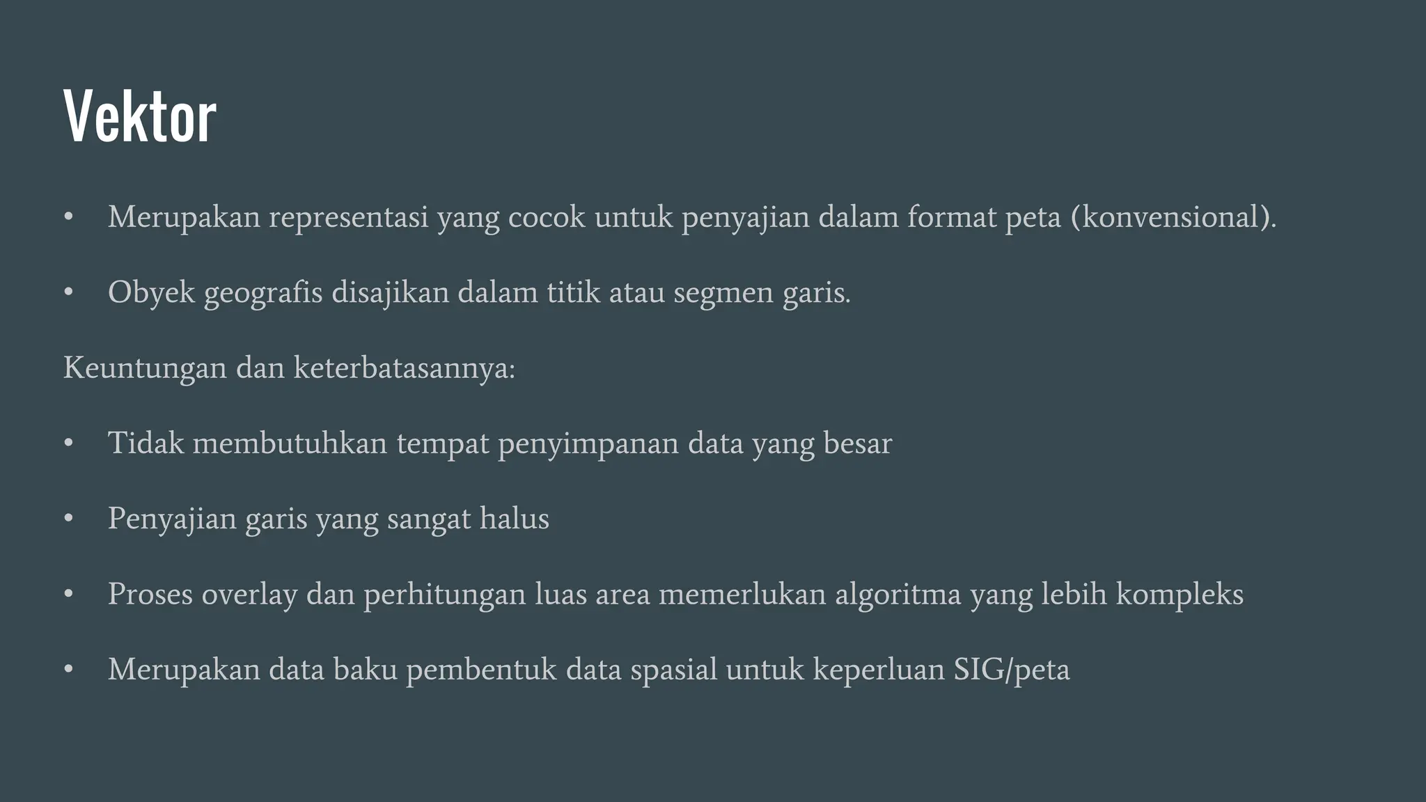 Vektor
• Merupakan representasi yang cocok untuk penyajian dalam format peta (konvensional).
• Obyek geografis disajikan dalam titik atau segmen garis.
Keuntungan dan keterbatasannya:
• Tidak membutuhkan tempat penyimpanan data yang besar
• Penyajian garis yang sangat halus
• Proses overlay dan perhitungan luas area memerlukan algoritma yang lebih kompleks
• Merupakan data baku pembentuk data spasial untuk keperluan SIG/peta
 