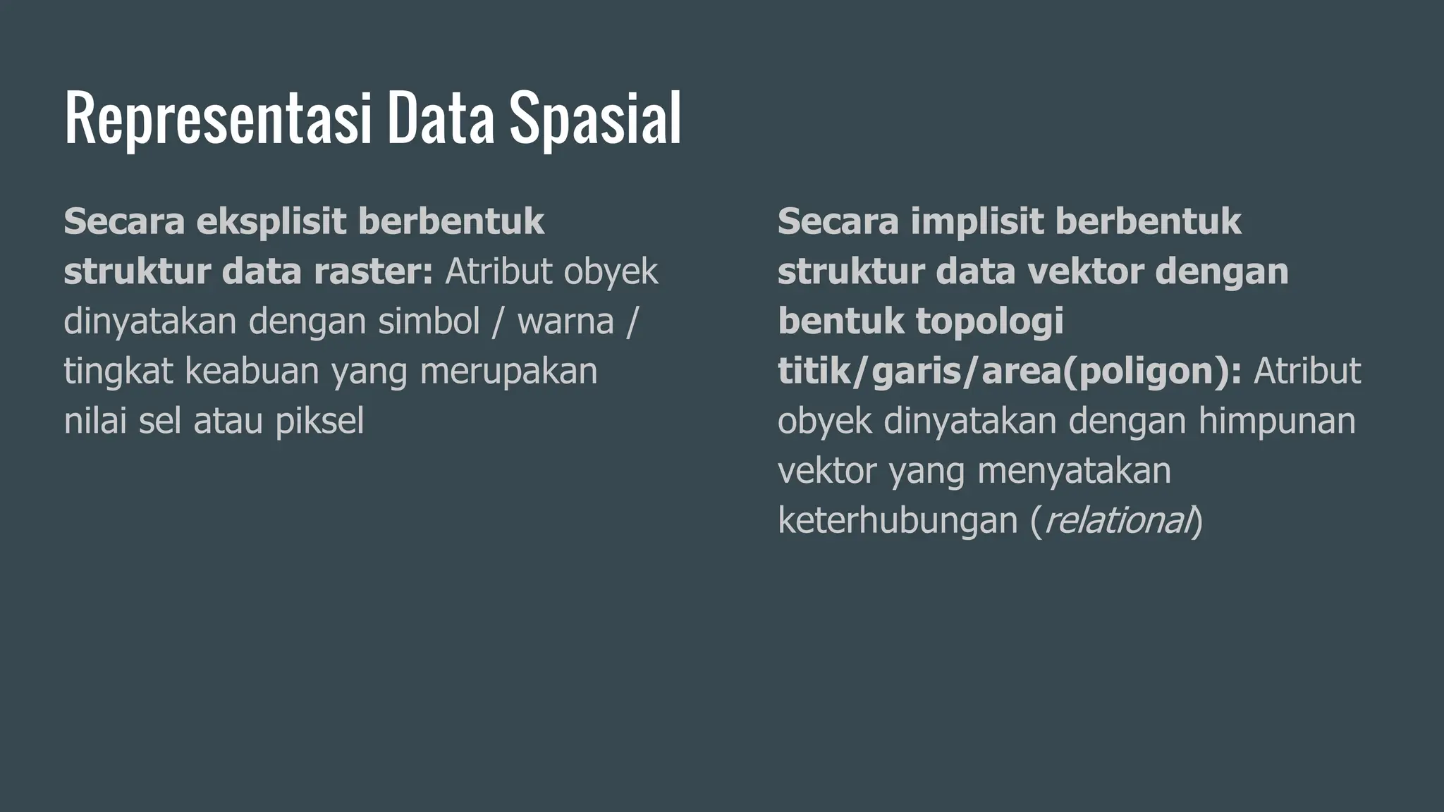 Representasi Data Spasial
Secara eksplisit berbentuk
struktur data raster: Atribut obyek
dinyatakan dengan simbol / warna /
tingkat keabuan yang merupakan
nilai sel atau piksel
Secara implisit berbentuk
struktur data vektor dengan
bentuk topologi
titik/garis/area(poligon): Atribut
obyek dinyatakan dengan himpunan
vektor yang menyatakan
keterhubungan (relational)
 