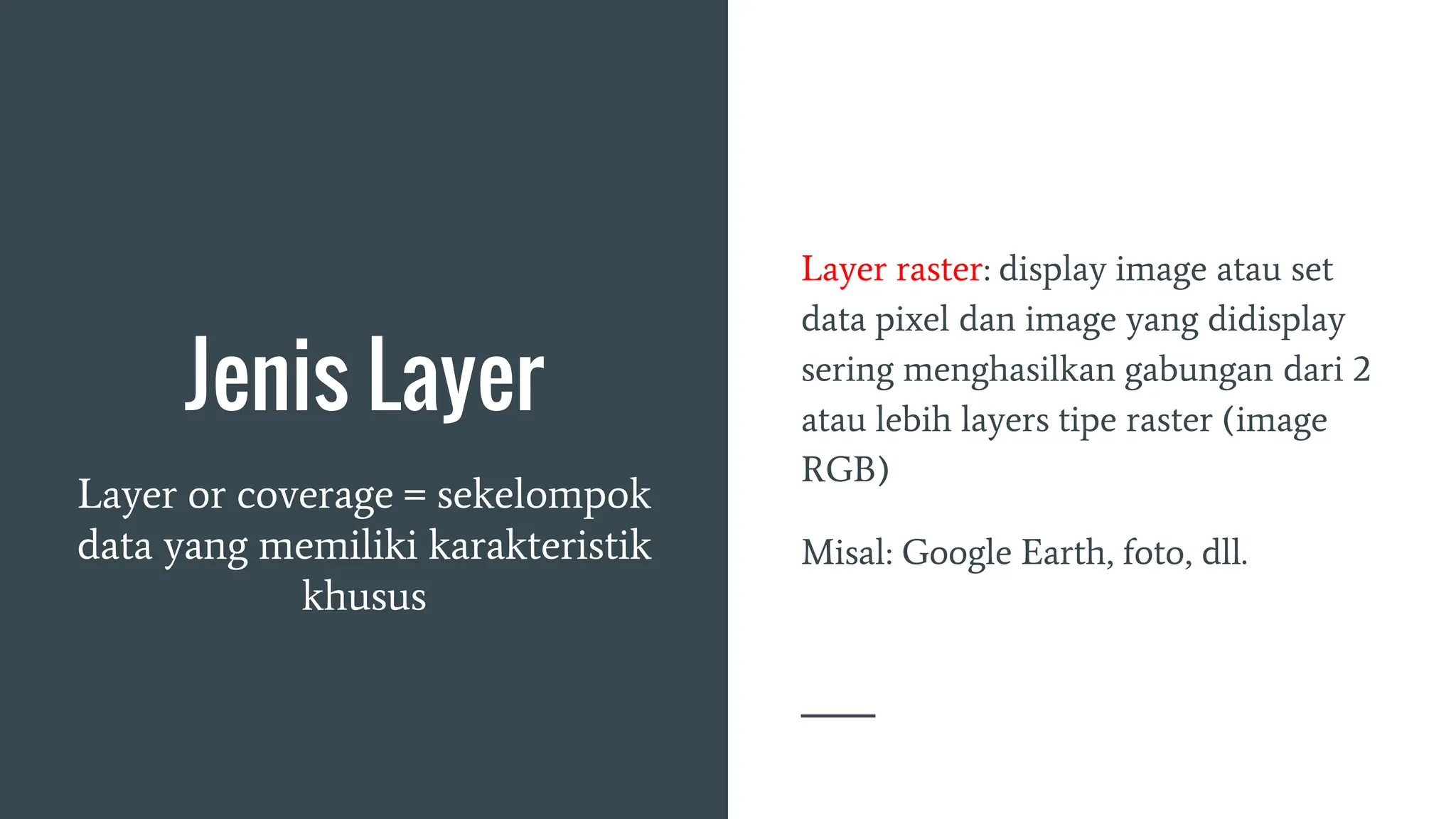 Jenis Layer
Layer or coverage = sekelompok
data yang memiliki karakteristik
khusus
Layer raster: display image atau set
data pixel dan image yang didisplay
sering menghasilkan gabungan dari 2
atau lebih layers tipe raster (image
RGB)
Misal: Google Earth, foto, dll.
 