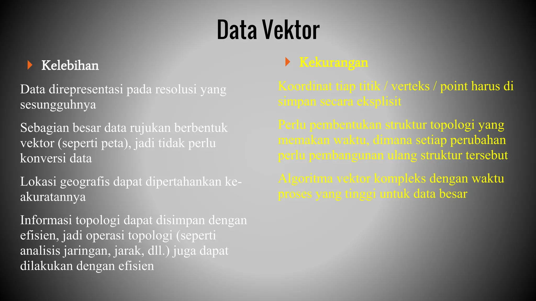  Kelebihan
Data direpresentasi pada resolusi yang
sesungguhnya
Sebagian besar data rujukan berbentuk
vektor (seperti peta), jadi tidak perlu
konversi data
Lokasi geografis dapat dipertahankan ke-
akuratannya
Informasi topologi dapat disimpan dengan
efisien, jadi operasi topologi (seperti
analisis jaringan, jarak, dll.) juga dapat
dilakukan dengan efisien
 Kekurangan
Koordinat tiap titik / verteks / point harus di
simpan secara eksplisit
Perlu pembentukan struktur topologi yang
memakan waktu, dimana setiap perubahan
perlu pembangunan ulang struktur tersebut
Algoritma vektor kompleks dengan waktu
proses yang tinggi untuk data besar
Data Vektor
 