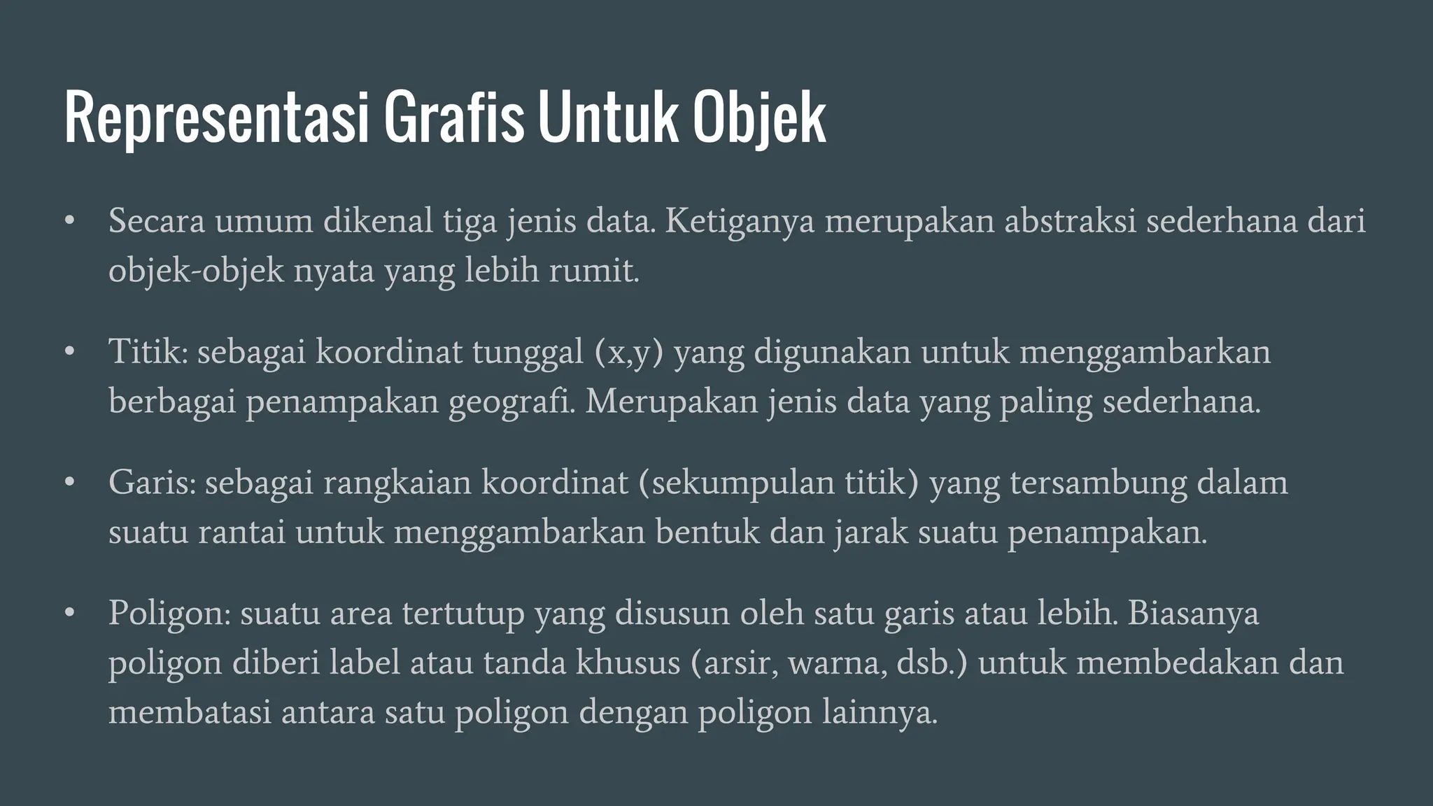 Representasi Grafis Untuk Objek
• Secara umum dikenal tiga jenis data. Ketiganya merupakan abstraksi sederhana dari
objek-objek nyata yang lebih rumit.
• Titik: sebagai koordinat tunggal (x,y) yang digunakan untuk menggambarkan
berbagai penampakan geografi. Merupakan jenis data yang paling sederhana.
• Garis: sebagai rangkaian koordinat (sekumpulan titik) yang tersambung dalam
suatu rantai untuk menggambarkan bentuk dan jarak suatu penampakan.
• Poligon: suatu area tertutup yang disusun oleh satu garis atau lebih. Biasanya
poligon diberi label atau tanda khusus (arsir, warna, dsb.) untuk membedakan dan
membatasi antara satu poligon dengan poligon lainnya.
 