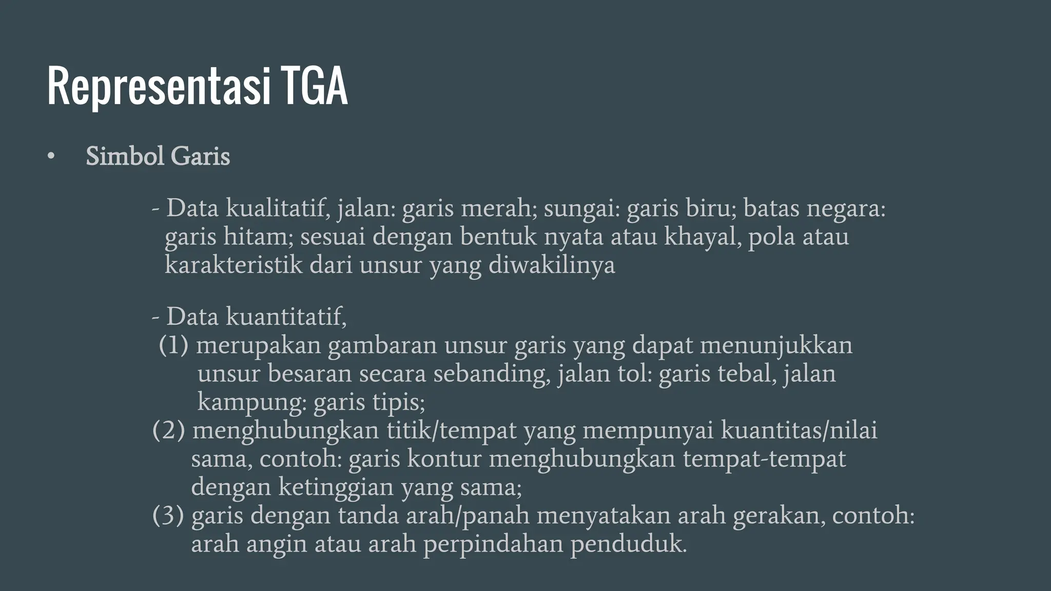 Representasi TGA
• Simbol Garis
- Data kualitatif, jalan: garis merah; sungai: garis biru; batas negara:
garis hitam; sesuai dengan bentuk nyata atau khayal, pola atau
karakteristik dari unsur yang diwakilinya
- Data kuantitatif,
(1) merupakan gambaran unsur garis yang dapat menunjukkan
unsur besaran secara sebanding, jalan tol: garis tebal, jalan
kampung: garis tipis;
(2) menghubungkan titik/tempat yang mempunyai kuantitas/nilai
sama, contoh: garis kontur menghubungkan tempat-tempat
dengan ketinggian yang sama;
(3) garis dengan tanda arah/panah menyatakan arah gerakan, contoh:
arah angin atau arah perpindahan penduduk.
 