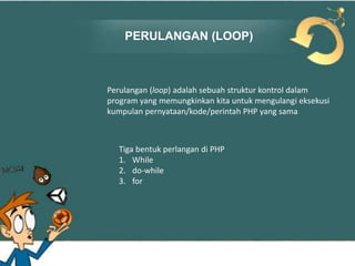 PERULANGAN (LOOP)

Perulangan (loop) adalah sebuah struktur kontrol dalam
program yang memungkinkan kita untuk mengulangi eksekusi
kumpulan pernyataan/kode/perintah PHP yang sama

Tiga bentuk perlangan di PHP
1. While
2. do-while
3. for

 