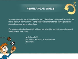 PERULANGAN WHILE

perulangan while, sepanjang kondisi yang dievaluasi menghasilkan nilai true,
maka seluruh perintah PHP yang berada di antara tanda kurung kurawal
akan dieksekusi secara berulang.
Perulangan eksekusi perintah ini baru berakhir jika kondisi yang dievaluasi
memberikan nilai false,
while (kondisi){
jika kondisi terpenuhi, maka jalankan
statement
}

 