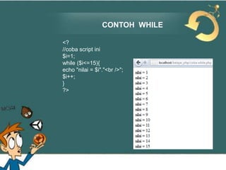 CONTOH WHILE
<?
//coba script ini
$i=1;
while ($i<=15){
echo "nilai = $i"."<br />";
$i++;
}
?>

 