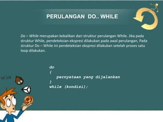 PERULANGAN DO.. WHILE

Do – While merupakan kebalikan dari struktur perulangan While. Jika pada
struktur While, pendeteksian ekspresi dilakukan pada awal perulangan, Pada
struktur Do – While ini pendeteksian ekspresi dilakukan setelah proses satu
loop dilakukan.

do
{
pernyataan yang dijalankan
}
while (kondisi);

 