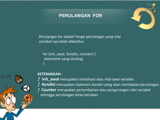 PERULANGAN FOR

Perulangan for adalah fungsi perulangan yang nilai
variabel nya telah diketahui.
for (init_awal, kondisi, counter) {
statement-yang-diulang;
}
KETERANGAN :
ƒ Init_awal merupakan inisialisasi atau nilai awal variable.
ƒ Kondisi merupakan statemen kondisi yang akan membatasi perulangan.
ƒ Counter merupakan pertambahan atau pengurangan nilai variabel
sehingga perulangan tetap berjalan.

 