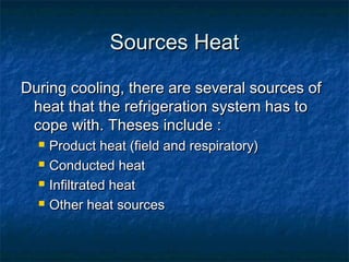 Sources HeatSources Heat
During cooling, there are several sources ofDuring cooling, there are several sources of
heat that the refrigeration system has toheat that the refrigeration system has to
cope with. Theses include :cope with. Theses include :
 Product heat (field and respiratory)Product heat (field and respiratory)
 Conducted heatConducted heat
 Infiltrated heatInfiltrated heat
 Other heat sourcesOther heat sources
 