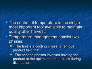  The control of temperature is the singleThe control of temperature is the single
most important tool available to maintainmost important tool available to maintain
quality after harvest.quality after harvest.
 Temperature management consist twoTemperature management consist two
phases.phases.
 The first is a cooling phase to removeThe first is a cooling phase to remove
product field that.product field that.
 The second phases involves holding theThe second phases involves holding the
product at the optimum temperature duringproduct at the optimum temperature during
distribution.distribution.
 