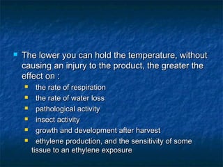  The lower you can hold the temperature, withoutThe lower you can hold the temperature, without
causing an injury to the product, the greater thecausing an injury to the product, the greater the
effect on :effect on :
 the rate of respirationthe rate of respiration
 the rate of water lossthe rate of water loss
 pathological activitypathological activity
 insect activityinsect activity
 growth and development after harvestgrowth and development after harvest
 ethylene production, and the sensitivity of someethylene production, and the sensitivity of some
tissue to an ethylene exposuretissue to an ethylene exposure
 