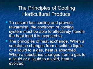The Principles of CoolingThe Principles of Cooling
Horticultural ProduceHorticultural Produce
 To ensure fast cooling and preventTo ensure fast cooling and prevent
rewarming, the coolroom or coolingrewarming, the coolroom or cooling
system must be able to effectively handlesystem must be able to effectively handle
the heat load it is exposed to.the heat load it is exposed to.
 The principles of heat exchange. When aThe principles of heat exchange. When a
substance changes from a solid to liquidsubstance changes from a solid to liquid
or a liquid to a gas, heat is absorbed.or a liquid to a gas, heat is absorbed.
When a substance changes from a gas toWhen a substance changes from a gas to
a liquid or a liquid to a solid, heat isa liquid or a liquid to a solid, heat is
evolved.evolved.
 