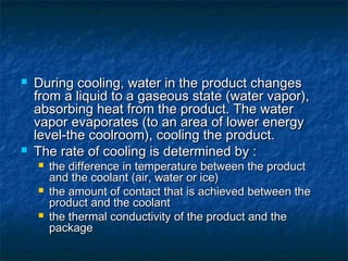  During cooling, water in the product changesDuring cooling, water in the product changes
from a liquid to a gaseous state (water vapor),from a liquid to a gaseous state (water vapor),
absorbing heat from the product. The waterabsorbing heat from the product. The water
vapor evaporates (to an area of lower energyvapor evaporates (to an area of lower energy
level-the coolroom), cooling the product.level-the coolroom), cooling the product.
 The rate of cooling is determined by :The rate of cooling is determined by :
 the difference in temperature between the productthe difference in temperature between the product
and the coolant (air, water or ice)and the coolant (air, water or ice)
 the amount of contact that is achieved between thethe amount of contact that is achieved between the
product and the coolantproduct and the coolant
 the thermal conductivity of the product and thethe thermal conductivity of the product and the
packagepackage
 