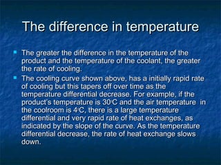 The difference in temperatureThe difference in temperature
 The greater the difference in the temperature of theThe greater the difference in the temperature of the
product and the temperature of the coolant, the greaterproduct and the temperature of the coolant, the greater
the rate of cooling.the rate of cooling.
 The cooling curve shown above, has a initially rapid rateThe cooling curve shown above, has a initially rapid rate
of cooling but this tapers off over time as theof cooling but this tapers off over time as the
temperature differential decrease. For example, if thetemperature differential decrease. For example, if the
product’s temperature is 30product’s temperature is 30oo
C and the air temperature inC and the air temperature in
the coolroom is 4the coolroom is 4oo
C, there is a large temperatureC, there is a large temperature
differential and very rapid rate of heat exchanges, asdifferential and very rapid rate of heat exchanges, as
indicated by the slope of the curve. As the temperatureindicated by the slope of the curve. As the temperature
differential decrease, the rate of heat exchange slowsdifferential decrease, the rate of heat exchange slows
down.down.
 