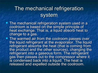 The mechanical refrigerationThe mechanical refrigeration
systemsystem
 The mechanical refrigeration system used in aThe mechanical refrigeration system used in a
coolroom is based on the simple principle ofcoolroom is based on the simple principle of
heat exchange. That is, a liquid absorb heat toheat exchange. That is, a liquid absorb heat to
change to a gas.change to a gas.
 The warmed air from the coolroom passes overThe warmed air from the coolroom passes over
the liquid refrigerant at the evaporator. The liquidthe liquid refrigerant at the evaporator. The liquid
refrigerant absorbs the heat (that is coming fromrefrigerant absorbs the heat (that is coming from
the product and the other sources), changing thethe product and the other sources), changing the
refrigerant into a gaseous form. The refrigerantrefrigerant into a gaseous form. The refrigerant
gas then passes out to the compressor where itgas then passes out to the compressor where it
is condensed back into a liquid. The heat isis condensed back into a liquid. The heat is
released and expelled outside the coolroom.released and expelled outside the coolroom.
 