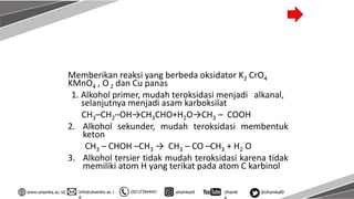info@uhamka.ac.i
d
www.uhamka.ac.id (021)73944451 uhamkaid Uhamk
a
@UhamkaID
Memberikan reaksi yang berbeda oksidator K2 CrO4
KMnO4 , O2 dan Cu panas
1. Alkohol primer, mudah teroksidasi menjadi alkanal,
selanjutnya menjadi asam karboksilat
CH3–CH2–OH→CH3CHO+H2O→CH3 – COOH
2. Alkohol sekunder, mudah teroksidasi membentuk
keton
CH3 – CHOH –CH3 → CH3 – CO –CH3 + H2 O
3. Alkohol tersier tidak mudah teroksidasi karena tidak
memiliki atom H yang terikat pada atom C karbinol
 