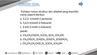 info@uhamka.ac.i
d
www.uhamka.ac.id (021)73944451 uhamkaid Uhamk
a
@UhamkaID
CONTOH SOAL
Tuliskan rumus struktur dari alkohol yang memiliki
nama seperti berikut:
a. 2,2,3- trimetil-1-pentanol
b. 3,4,5-trimetil-2-heksanol
c. 3-etil-2-metil-1-heksanol
jawab:
a. CH3CH2CH(CH3 )C(CH3 )(CH3 )CH2OH
b. CH3CH(CH3 )CH(CH3 )CH(CH3 )CHOHCH3
c. CH3CH2CH2CH(C2H5 )C(CH3 )CH2OH
 