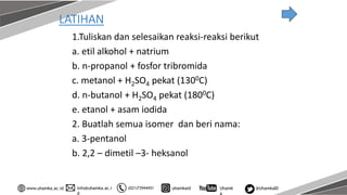 info@uhamka.ac.i
d
www.uhamka.ac.id (021)73944451 uhamkaid Uhamk
a
@UhamkaID
LATIHAN
1.Tuliskan dan selesaikan reaksi-reaksi berikut
a. etil alkohol + natrium
b. n-propanol + fosfor tribromida
c. metanol + H2SO4 pekat (1300C)
d. n-butanol + H2SO4 pekat (1800C)
e. etanol + asam iodida
2. Buatlah semua isomer dan beri nama:
a. 3-pentanol
b. 2,2 – dimetil –3- heksanol
 