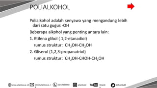 info@uhamka.ac.i
d
www.uhamka.ac.id (021)73944451 uhamkaid Uhamk
a
@UhamkaID
POLIALKOHOL
Polialkohol adalah senyawa yang mengandung lebih
dari satu gugus -OH
Beberapa alkohol yang penting antara lain:
1. Etilena glikol ( 1,2-etanadiol)
rumus struktur: CH2OH-CH2OH
2. Gliserol (1,2,3-propanatriol)
rumus struktur: CH2OH-CHOH-CH2OH
 