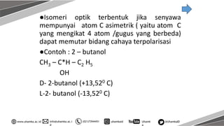 info@uhamka.ac.i
d
www.uhamka.ac.id (021)73944451 uhamkaid Uhamk
a
@UhamkaID
●Isomeri optik terbentuk jika senyawa
mempunyai atom C asimetrik ( yaitu atom C
yang mengikat 4 atom /gugus yang berbeda)
dapat memutar bidang cahaya terpolarisasi
●Contoh : 2 – butanol
CH3 – C*H – C2 H5
OH
D- 2-butanol (+13,520 C)
L-2- butanol (-13,520 C)
 