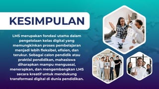 KESIMPULAN
LMS merupakan fondasi utama dalam
pengelolaan kelas digital yang
memungkinkan proses pembelajaran
menjadi lebih fleksibel, efisien, dan
terukur. Sebagai calon pendidik atau
praktisi pendidikan, mahasiswa
diharapkan mampu menguasai,
menerapkan, dan mengembangkan LMS
secara kreatif untuk mendukung
transformasi digital di dunia pendidikan.
 