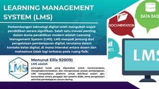 LEARNING MANAGEMENT
SYSTEM (LMS)
Perkembangan teknologi digital telah mengubah wajah
pendidikan secara signifikan. Salah satu inovasi penting
dalam dunia pendidikan modern adalah Learning
Management System (LMS). LMS menjadi jantung dari
pengelolaan pembelajaran digital, terutama dalam
konteks kelas digital, di mana interaksi antara dosen dan
mahasiswa tidak lagi terbatas pada ruang fisik.
Menurut Ellis 92009)
perangkat lunak yang digunakan untuk merencanakan,
mengimplementasikan, dan mengevaluasi proses pembelajaran.
LMS menyediakan platform untuk distribusi materi ajar,
komunikasi antara pengajar dan peserta didik, serta pengelolaan
aktivitas pembelajaran secara daring.
LMS adalah
 