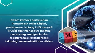 Dalam konteks perkuliahan
Pengelolaan Kelas Digital,
pemahaman tentang LMS menjadi
krusial agar mahasiswa mampu
merancang, mengelola, dan
mengevaluasi kelas berbasis
teknologi secara efektif dan efisien.
 