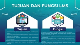 TUJUAN DAN FUNGSI LMS
Mempermudah dosen dalam mengelola pembelajaran
digital.
Memberikan akses belajar fleksibel bagi mahasiswa kapan
saja dan di mana saja.
Meningkatkan efisiensi administrasi dan manajemen
pembelajaran.
Mendukung pembelajaran kolaboratif dan mandiri.
Menyediakan data dan analitik pembelajaran untuk
evaluasi.
Tujuan
Manajemen Pengguna: Mengatur akun dosen dan mahasiswa.
Distribusi Materi: Menyediakan bahan ajar dalam berbagai format
(PDF, video, link, kuis, dll).
Komunikasi dan Kolaborasi: Melalui forum diskusi, chat, dan video
conference.
Penilaian: Memberikan tugas, kuis, serta rekap nilai secara otomatis.
Monitoring dan Pelaporan: Menyediakan data aktivitas dan hasil
belajar.
Integrasi Teknologi: Terhubung dengan berbagai aplikasi seperti
Google Drive, Zoom, atau Turnitin.
Fungsi
 