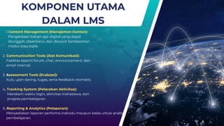 KOMPONEN UTAMA
DALAM LMS
1.Content Management (Manajemen Konten):
Pengelolaan bahan ajar digital yang dapat
diunggah, diperbarui, dan disusun berdasarkan
modul atau topik.
2. Communication Tools (Alat Komunikasi):
Fasilitas seperti forum, chat, announcement, dan
email internal.
3. Assessment Tools (Evaluasi):
Kuis, ujian daring, tugas, serta feedback otomatis.
4. Tracking System (Pelacakan Aktivitas):
Merekam waktu login, aktivitas mahasiswa, dan
progres pembelajaran.
5. Reporting & Analytics (Pelaporan):
Menyediakan laporan performa individu maupun kelas untuk analisis
pembelajaran.
 