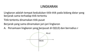 LINGKARAN
Lingkaran adalah tempat kedudukan titik-titik pada bidang datar yang
berjarak sama terhadap titik tertentu
Titik tertentu dinamakan titik pusat
Berjarak yang sama dinamakan jari-jari lingkaran
A. Persamaan lingkaran yang berpusat di O(0,0) dan berradius r
A(x,y)
O(0,0)
 