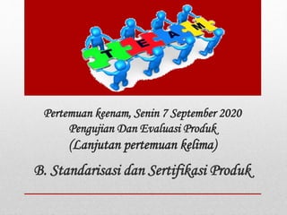 Pertemuan keenam, Senin 7 September 2020
Pengujian Dan Evaluasi Produk
(Lanjutan pertemuan kelima)
B. Standarisasi dan Sertifikasi Produk
 
