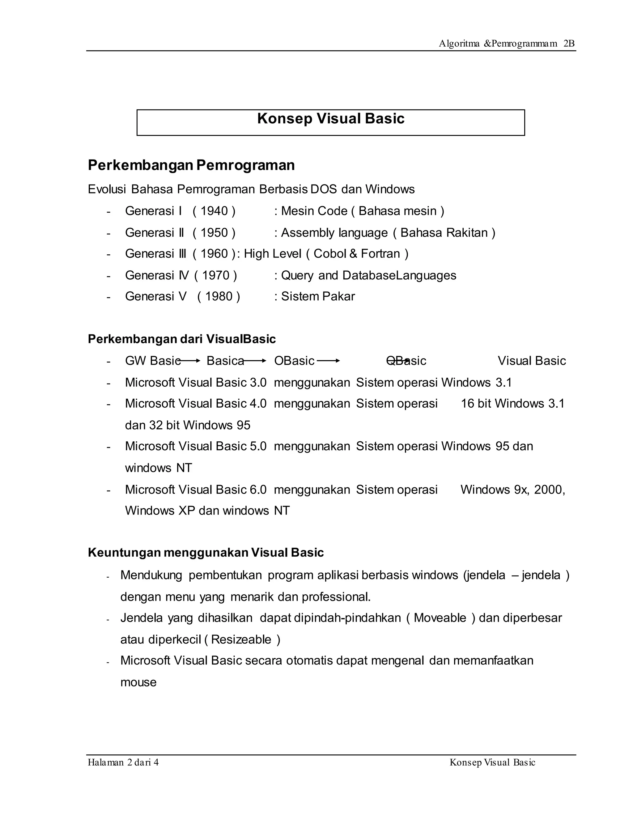 Algoritma &Pemrogrammam 2B
Halaman 2 dari 4 Konsep Visual Basic
Konsep Visual Basic
Perkembangan Pemrograman
Evolusi Bahasa Pemrograman Berbasis DOS dan Windows
- Generasi I ( 1940 ) : Mesin Code ( Bahasa mesin )
- Generasi II ( 1950 ) : Assembly language ( Bahasa Rakitan )
- Generasi III ( 1960 ): High Level ( Cobol & Fortran )
- Generasi IV ( 1970 ) : Query and DatabaseLanguages
- Generasi V ( 1980 ) : Sistem Pakar
Perkembangan dari VisualBasic
- GW Basic Basica OBasic QBasic Visual Basic
- Microsoft Visual Basic 3.0 menggunakan Sistem operasi Windows 3.1
- Microsoft Visual Basic 4.0 menggunakan Sistem operasi 16 bit Windows 3.1
dan 32 bit Windows 95
- Microsoft Visual Basic 5.0 menggunakan Sistem operasi Windows 95 dan
windows NT
- Microsoft Visual Basic 6.0 menggunakan Sistem operasi Windows 9x, 2000,
Windows XP dan windows NT
Keuntungan menggunakan Visual Basic
- Mendukung pembentukan program aplikasi berbasis windows (jendela – jendela )
dengan menu yang menarik dan professional.
- Jendela yang dihasilkan dapat dipindah-pindahkan ( Moveable ) dan diperbesar
atau diperkecil ( Resizeable )
- Microsoft Visual Basic secara otomatis dapat mengenal dan memanfaatkan
mouse
 