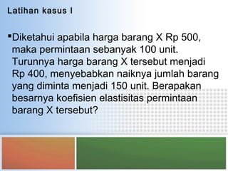 Latihan kasus I
Diketahui apabila harga barang X Rp 500,
maka permintaan sebanyak 100 unit.
Turunnya harga barang X tersebut menjadi
Rp 400, menyebabkan naiknya jumlah barang
yang diminta menjadi 150 unit. Berapakan
besarnya koefisien elastisitas permintaan
barang X tersebut?
 