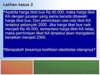 Apabila harga tiket bus Rp 40.000, maka harga tiket
KA dengan jurusan yang sama berada dibawah
harga tiket bus. Dan permintaan rata-rata tiket KA
tersebut sebanyak 2000. Jika harga tiket bus naik
menjadi Rp 45.000, sementara harga tiket KA tetap,
maka permintaan tiket KA tersebut akan mengalami
kenaikan menjadi 2300.
Berapakah besarnya koefisien elastisitas silangnya?
Latihan kasus 2
 