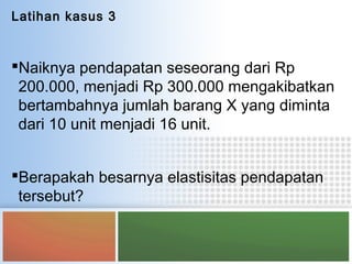 Latihan kasus 3
Naiknya pendapatan seseorang dari Rp
200.000, menjadi Rp 300.000 mengakibatkan
bertambahnya jumlah barang X yang diminta
dari 10 unit menjadi 16 unit.
Berapakah besarnya elastisitas pendapatan
tersebut?
 