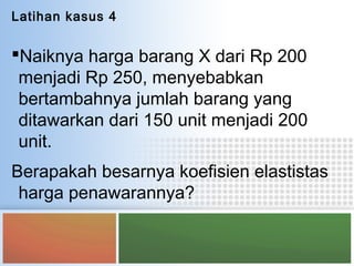 Latihan kasus 4
Naiknya harga barang X dari Rp 200
menjadi Rp 250, menyebabkan
bertambahnya jumlah barang yang
ditawarkan dari 150 unit menjadi 200
unit.
Berapakah besarnya koefisien elastistas
harga penawarannya?
 